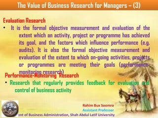 Rahim Bux Soomro
Assistant Professor
Department of Business Administration, Shah Abdul Latif University
The Value of Business Research for Managers – (3)The Value of Business Research for Managers – (3)
Evaluation Research
• It is the formal objective measurement and evaluation of the
extent which an activity, project or programme has achieved
its goal, and the factors which influence performance (e.g.
audits). It is also the formal objective measurement and
evaluation of the extent to which on-going activities, projects
or programmes are meeting their goals (performance-
monitoring research)
Performance-Monitoring Research
• Research that regularly provides feedback for evaluation and
control of business activity
 