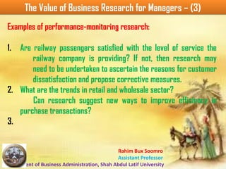 Rahim Bux Soomro
Assistant Professor
Department of Business Administration, Shah Abdul Latif University
The Value of Business Research for Managers – (3)The Value of Business Research for Managers – (3)
Examples of performance-monitoring research:
1. Are railway passengers satisfied with the level of service the
railway company is providing? If not, then research may
need to be undertaken to ascertain the reasons for customer
dissatisfaction and propose corrective measures.
2. What are the trends in retail and wholesale sector?
Can research suggest new ways to improve efficiency in
purchase transactions?
3.
 