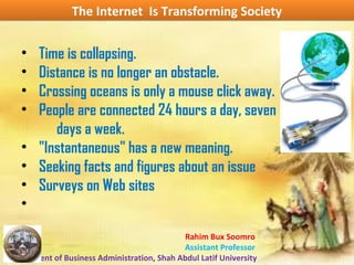 Rahim Bux Soomro
Assistant Professor
Department of Business Administration, Shah Abdul Latif University
The Internet Is Transforming SocietyThe Internet Is Transforming Society
• Time is collapsing.
• Distance is no longer an obstacle.
• Crossing oceans is only a mouse click away.
• People are connected 24 hours a day, seven
days a week.
• "Instantaneous" has a new meaning.
• Seeking facts and figures about an issue
• Surveys on Web sites
•
 