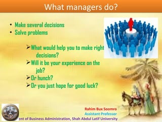 Rahim Bux Soomro
Assistant Professor
Department of Business Administration, Shah Abdul Latif University
What managers do?What managers do?
• Make several decisions
• Solve problems
ØWhat would help you to make right
decisions?
ØWill it be your experience on the
job?
ØOr hunch?
ØOr you just hope for good luck?
 