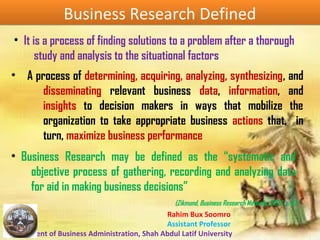Rahim Bux Soomro
Assistant Professor
Department of Business Administration, Shah Abdul Latif University
Business Research DefinedBusiness Research Defined
• A process of determining, acquiring, analyzing, synthesizing, and
disseminating relevant business data, information, and
insights to decision makers in ways that mobilize the
organization to take appropriate business actions that, in
turn, maximize business performance
• Business Research may be defined as the “systematic and
objective process of gathering, recording and analyzing data
for aid in making business decisions”
(Zikmund, Business Research Methods, 2002, p. 6)
• It is a process of finding solutions to a problem after a thorough
study and analysis to the situational factors
 