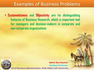 Rahim Bux Soomro
Assistant Professor
Department of Business Administration, Shah Abdul Latif University
Examples of Business ProblemsExamples of Business Problems
• Systematicness and Objectivity are its distinguishing
features of Business Research, which is important tool
for managers and decision-makers in corporate and
non-corporate organizations
 
