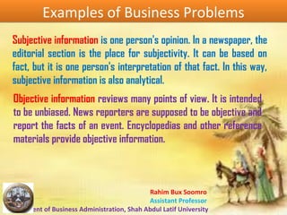 Rahim Bux Soomro
Assistant Professor
Department of Business Administration, Shah Abdul Latif University
Examples of Business ProblemsExamples of Business Problems
Subjective information is one person's opinion. In a newspaper, the
editorial section is the place for subjectivity. It can be based on
fact, but it is one person's interpretation of that fact. In this way,
subjective information is also analytical.
Objective information reviews many points of view. It is intended
to be unbiased. News reporters are supposed to be objective and
report the facts of an event. Encyclopedias and other reference
materials provide objective information.
 