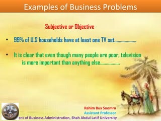 Rahim Bux Soomro
Assistant Professor
Department of Business Administration, Shah Abdul Latif University
Examples of Business ProblemsExamples of Business Problems
Subjective or Objective
• 99% of U.S households have at least one TV set……………….
• It is clear that even though many people are poor, television
is more important than anything else……………..
 