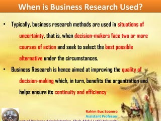 Rahim Bux Soomro
Assistant Professor
When is Business Research Used?When is Business Research Used?
• Typically, business research methods are used in situations of
uncertainty, that is, when decision-makers face two or more
courses of action and seek to select the best possible
alternative under the circumstances.
• Business Research is hence aimed at improving the quality of
decision-making which, in turn, benefits the organization and
helps ensure its continuity and efficiency
 