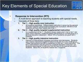 Key Elements of Special Education Response to Intervention (RTI) A multi-tiered approach to teaching students with special needs. Consists of three tiers: Tier 1 – High quality core instruction All students participate.  Differentiated instruction is given by the general education teacher using evidence-based core curriculum. 80-85% of all students will have their needs met in tier 1.  Tier 2 – High quality targeted supplemental instruction Is a supplement to tier 1.  Students whose needs aren’t met in tier 1 are given more intensive, evidence-based interventions in a small group in a general education classroom.  About 15% of students are given tier 2 supports. Tier 3 – High quality intensive instruction Intensity of interventions increases and group size decreases.  Students may receive individual supplementation or be part of a very small group.  These interventions are still a supplement to the tier 1 core instruction.  The tier 3 interventions may be given by a special education instructor, but students receiving tier 3 instruction do not have to be special education students.  About 5% of students receive tier 3 supports.  