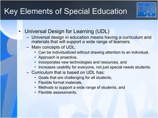 Key Elements of Special Education Universal Design for Learning (UDL) Universal design in education means having a curriculum and materials that will support a wide range of learners.  Main concepts of UDL: Can be individualized without drawing attention to an individual, Approach is proactive, Incorporates new technologies and resources, and Increases usability for everyone, not just special needs students.  Curriculum that is based on UDL has: Goals that are challenging for all students, Flexible format materials, Methods to support a wide range of students, and Flexible assessments. 