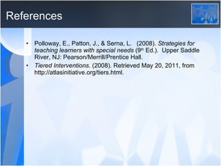 References Polloway, E., Patton, J., & Serna, L.  (2008).  Strategies for  teaching learners with special needs  (9 th  Ed.).  Upper Saddle  River, NJ: Pearson/Merrill/Prentice Hall. Tiered Interventions . (2008). Retrieved May 20, 2011, from  http://atlasinitiative.org/tiers.html. 