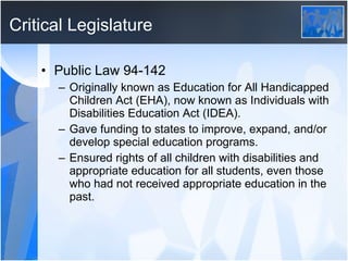 Critical Legislature Public Law 94-142  Originally known as Education for All Handicapped Children Act (EHA), now known as Individuals with Disabilities Education Act (IDEA). Gave funding to states to improve, expand, and/or develop special education programs. Ensured rights of all children with disabilities and appropriate education for all students, even those who had not received appropriate education in the past. 