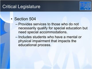 Critical Legislature Section 504 Provides services to those who do not necessarily qualify for special education but need special accommodations.  Includes students who have a mental or physical impairment that impacts the educational process.  