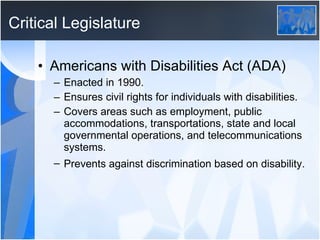 Critical Legislature Americans with Disabilities Act (ADA) Enacted in 1990. Ensures civil rights for individuals with disabilities. Covers areas such as employment, public accommodations, transportations, state and local governmental operations, and telecommunications systems.  Prevents against discrimination based on disability.   