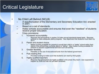 Critical Legislature No Child Left Behind (NCLB) A reauthorization of the Elementary and Secondary Education Act; enacted in 2001. Based on a set of standards. Holds schools accountable and ensures that even the “neediest” of students receive proper education. 5 key provisions: Increased accountability Requires that all students in grades 3-8 take annual standards-based tests.  Requires schools to make adequate yearly progress.  Has objectives that students must reach by 2013. Parent and student choice Makes funding available for parents to enroll their child in a “better” school within their district if the school they currently attend is “failing.”  Also makes funding available for parents to request supplemental services such as tutoring. Greater flexibility Flexibility in the use of educational funds from the federal government. Puts reading first Provides funding to make sure that students can read by third grade. Highly qualified teachers Requires that all teachers be highly qualified in the areas they teach; was supposed to happen by 2006 but has not yet been achieved. 