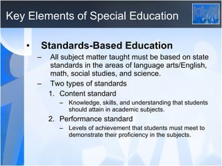 Key Elements of Special Education Standards-Based Education All subject matter taught must be based on state standards in the areas of language arts/English, math, social studies, and science. Two types of standards Content standard Knowledge, skills, and understanding that students should attain in academic subjects. Performance standard Levels of achievement that students must meet to demonstrate their proficiency in the subjects. 