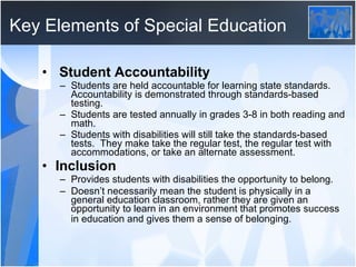 Key Elements of Special Education Student Accountability Students are held accountable for learning state standards.  Accountability is demonstrated through standards-based testing.  Students are tested annually in grades 3-8 in both reading and math. Students with disabilities will still take the standards-based tests.  They make take the regular test, the regular test with accommodations, or take an alternate assessment. Inclusion Provides students with disabilities the opportunity to belong. Doesn’t necessarily mean the student is physically in a general education classroom, rather they are given an opportunity to learn in an environment that promotes success in education and gives them a sense of belonging.   