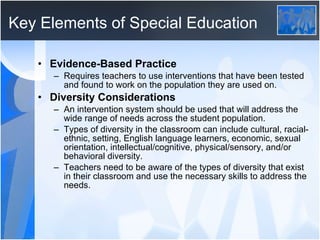 Key Elements of Special Education Evidence-Based Practice Requires teachers to use interventions that have been tested and found to work on the population they are used on.  Diversity Considerations An intervention system should be used that will address the wide range of needs across the student population. Types of diversity in the classroom can include cultural, racial-ethnic, setting, English language learners, economic, sexual orientation, intellectual/cognitive, physical/sensory, and/or behavioral diversity.  Teachers need to be aware of the types of diversity that exist in their classroom and use the necessary skills to address the needs. 