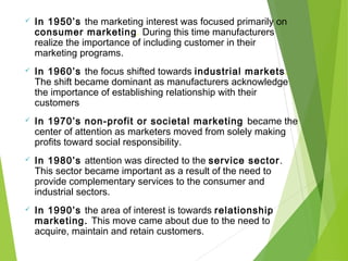  In 1950’s the marketing interest was focused primarily on
consumer marketing. During this time manufacturers
realize the importance of including customer in their
marketing programs.
 In 1960’s the focus shifted towards industrial markets.
The shift became dominant as manufacturers acknowledge
the importance of establishing relationship with their
customers
 In 1970’s non-profit or societal marketing became the
center of attention as marketers moved from solely making
profits toward social responsibility.
 In 1980’s attention was directed to the service sector.
This sector became important as a result of the need to
provide complementary services to the consumer and
industrial sectors.
 In 1990’s the area of interest is towards relationship
marketing. This move came about due to the need to
acquire, maintain and retain customers.
 