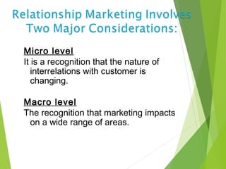 Micro level
It is a recognition that the nature of
interrelations with customer is
changing.
Macro level
The recognition that marketing impacts
on a wide range of areas.
 
