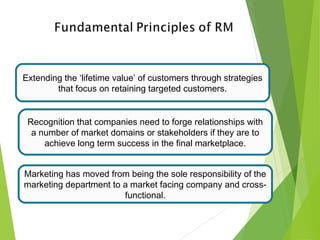 Extending the ‘lifetime value’ of customers through strategies
that focus on retaining targeted customers.
Recognition that companies need to forge relationships with
a number of market domains or stakeholders if they are to
achieve long term success in the final marketplace.
Marketing has moved from being the sole responsibility of the
marketing department to a market facing company and cross-
functional.
 