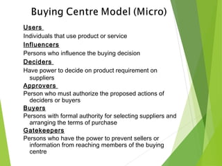 Users
Individuals that use product or service
Influencers
Persons who influence the buying decision
Deciders
Have power to decide on product requirement on
suppliers
Approvers
Person who must authorize the proposed actions of
deciders or buyers
Buyers
Persons with formal authority for selecting suppliers and
arranging the terms of purchase
Gatekeepers
Persons who have the power to prevent sellers or
information from reaching members of the buying
centre
 