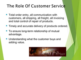  Total order entry, all communication with
customers, all shipping, all freight, all invoicing
and total control of repair of products.
 Timely and accurate delivery of products ordered.
 To ensure long-term relationship of mutual
advantage.
 Understanding what the customer buys and
adding value.
 