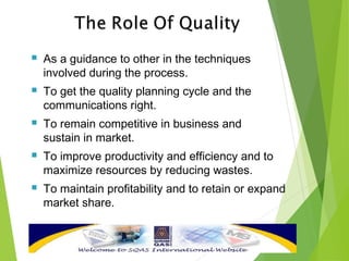  As a guidance to other in the techniques
involved during the process.
 To get the quality planning cycle and the
communications right.
 To remain competitive in business and
sustain in market.
 To improve productivity and efficiency and to
maximize resources by reducing wastes.
 To maintain profitability and to retain or expand
market share.
 