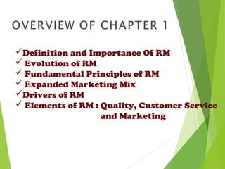 Definition and Importance Of RM
 Evolution of RM
 Fundamental Principles of RM
 Expanded Marketing Mix
Drivers of RM
 Elements of RM : Quality, Customer Service
and Marketing
 