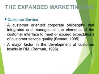 THE EXPANDED MARKETING MIX
Customer Service
- A customer oriented corporate philosophy that
integrates and manages all the elements of the
customer interface to meet or exceed expectations
of customer service quality (Bennet, 1995)
- A major factor in the development of customer
loyalty in RM. (Berman, 1996)
 