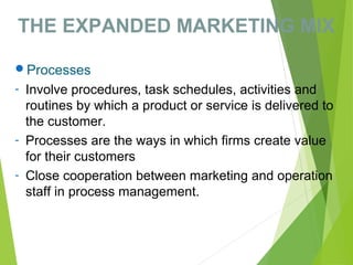 THE EXPANDED MARKETING MIX
Processes
- Involve procedures, task schedules, activities and
routines by which a product or service is delivered to
the customer.
- Processes are the ways in which firms create value
for their customers
- Close cooperation between marketing and operation
staff in process management.
 