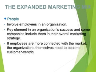 THE EXPANDED MARKETING MIX
People
- Involve employees in an organization.
- Key element in an organization’s success and some
companies include them in their overall marketing
strategy.
- If employees are more connected with the market,
the organizations themselves need to become
customer-centric.
 