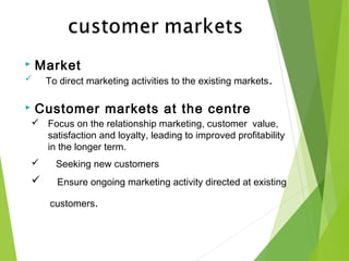  Market
 To direct marketing activities to the existing markets.
 Customer markets at the centre
 Focus on the relationship marketing, customer value,
satisfaction and loyalty, leading to improved profitability
in the longer term.
 Seeking new customers
 Ensure ongoing marketing activity directed at existing
customers.
 