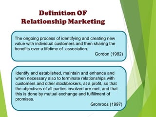 The ongoing process of identifying and creating new
value with individual customers and then sharing the
benefits over a lifetime of association.
Gordon (1982)
Identify and established, maintain and enhance and
when necessary also to terminate relationships with
customers and other stockbrokers, at a profit, so that
the objectives of all parties involved are met, and that
this is done by mutual exchange and fulfillment of
promises.
Gronroos (1997)
 