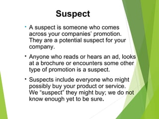  A suspect is someone who comes
across your companies’ promotion.
They are a potential suspect for your
company.
 Anyone who reads or hears an ad, looks
at a brochure or encounters some other
type of promotion is a suspect.
 Suspects include everyone who might
possibly buy your product or service.
We “suspect” they might buy; we do not
know enough yet to be sure.
Suspect
 