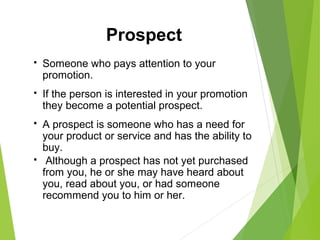  Someone who pays attention to your
promotion.
 If the person is interested in your promotion
they become a potential prospect.
 A prospect is someone who has a need for
your product or service and has the ability to
buy.
 Although a prospect has not yet purchased
from you, he or she may have heard about
you, read about you, or had someone
recommend you to him or her.
Prospect
 