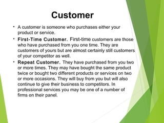  A customer is someone who purchases either your
product or service.
 First-Time Customer. First-time customers are those
who have purchased from you one time. They are
customers of yours but are almost certainly still customers
of your competitor as well.
 Repeat Customer. They have purchased from you two
or more times. They may have bought the same product
twice or bought two different products or services on two
or more occasions. They will buy from you but will also
continue to give their business to competitors. In
professional services you may be one of a number of
firms on their panel.
Customer
 
