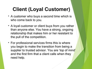 A customer who buys a second time which is
who come back to you.
 A loyal customer or client buys from you rather
than anyone else. You have a strong, ongoing
relationship that makes him or her resistant to
the pull of the competition.
 For professional services firms this is where
you begin to make the transition from being a
supplier to trusted advisor. You are ‘top of mind’
and the first firm that a client calls when they
need help.
Client (Loyal Customer)
 