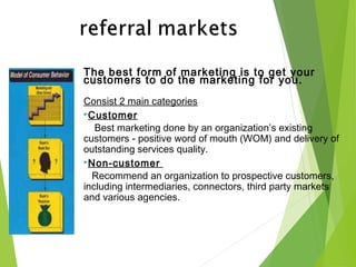 The best form of marketing is to get your
customers to do the marketing for you.
Consist 2 main categories
Customer
Best marketing done by an organization’s existing
customers - positive word of mouth (WOM) and delivery of
outstanding services quality.
Non-customer
Recommend an organization to prospective customers,
including intermediaries, connectors, third party markets
and various agencies.
 
