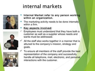  Internal Market refer to any person working
within an organization.
 The marketing activity needs to be done internally
within a firm.
 Key aspects involved:
 Employees must understand that they have both a
customer as well as a supplier whose needs and
wants must be addressed.
 All the staff also works together in a manner that is
attuned to the company’s mission, strategy and
goals.
 To ensure all members of the staff provide the best
representation of the company and successfully
handle all telephone, mail, electronic, and personal
interactions with the customer.
 