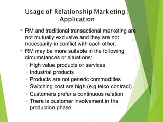  RM and traditional transactional marketing are
not mutually exclusive and they are not
necessarily in conflict with each other.
 RM may be more suitable in the following
circumstances or situations:
◦ High value products or services
◦ Industrial products
◦ Products are not generic commodities
◦ Switching cost are high (e.g telco contract)
◦ Customers prefer a continuous relation
◦ There is customer involvement in the
production phase.
 