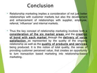  Relationship marketing implies a consideration of not just better
relationships with customer markets but also the development
and enhancement of relationships with supplier, employee,
referral, ‘influencer’ and internal markets.
 Thus the key concept of relationship marketing involves both a
consideration of the six market areas and the creation
of bond with each market through the delivery of value
satisfaction as represented by the quality of the ongoing
relationship as well as the quality of products and services
being produced. It is this notion of total quality, the sense of
providing customer perceived value, that creates an opportunity
to turn transaction based marketing into relationship-based
marketing.
 