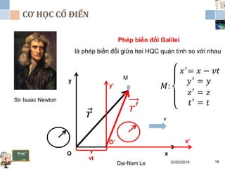 CƠ HỌC CỔ ĐIỂN
22/02/2019Dai-Nam Le 18
Sir Isaac Newton
Phép biến đổi Galilei
là phép biến đổi giữa hai HQC quán tính so với nhau
x
y
O
x’
y’
O’
v
vt
𝑟 𝑟′
M
𝑀:
𝑥′= 𝑥 − 𝑣𝑡
𝑦′ = 𝑦
𝑧′ = 𝑧
𝑡′ = 𝑡
 