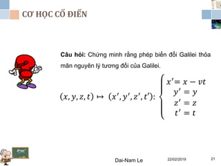 CƠ HỌC CỔ ĐIỂN
22/02/2019Dai-Nam Le 21
Câu hỏi: Chứng minh rằng phép biến đổi Galilei thỏa
mãn nguyên lý tương đối của Galilei.
𝑥, 𝑦, 𝑧, 𝑡 ↦ 𝑥′, 𝑦′, 𝑧′, 𝑡′ :
𝑥′
= 𝑥 − 𝑣𝑡
𝑦′
= 𝑦
𝑧′
= 𝑧
𝑡′ = 𝑡
 