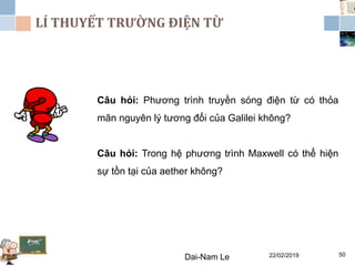 LÍ THUYẾT TRƯỜNG ĐIỆN TỪ
22/02/2019Dai-Nam Le 50
Câu hỏi: Phương trình truyền sóng điện từ có thỏa
mãn nguyên lý tương đổi của Galilei không?
Câu hỏi: Trong hệ phương trình Maxwell có thể hiện
sự tồn tại của aether không?
 