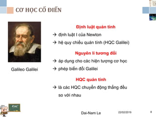 CƠ HỌC CỔ ĐIỂN
22/02/2019Dai-Nam Le 8
Galileo Galilei
Định luật quán tính
 định luật I của Newton
 hệ quy chiếu quán tính (HQC Galilei)
Nguyên lí tương đối
 áp dụng cho các hiện tượng cơ học
 phép biến đổi Galilei
HQC quán tính
 là các HQC chuyển động thẳng đều
so với nhau
 