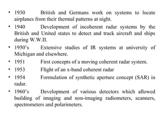 • 1930 British and Germans work on systems to locate
airplanes from their thermal patterns at night.
• 1940 Development of incoherent radar systems by the
British and United states to detect and track aircraft and ships
during W.W.II.
• 1950’s Extensive studies of IR systems at university of
Michigan and elsewhere.
• 1951 First concepts of a moving coherent radar system.
• 1953 Flight of an x-band coherent radar
• 1954 Formulation of synthetic aperture concept (SAR) in
radar.
• 1960’s Development of various detectors which allowed
building of imaging and non-imaging radiometers, scanners,
spectrometers and polarimeters.
 