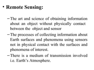 • Remote Sensing:
–The art and science of obtaining information
about an object without physically contact
between the object and sensor
–The processes of collecting information about
Earth surfaces and phenomena using sensors
not in physical contact with the surfaces and
phenomena of interest.
–There is a medium of transmission involved
i.e. Earth’s Atmosphere.
 