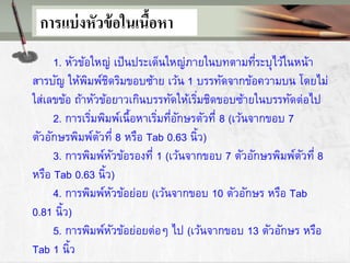 การแบ่งหัวข้อในเนื้อหา
1. หัวข้อใหญ่ เป็นประเด็นใหญ่ภายในบทตามที่ระบุไว้ในหน้า
สารบัญ ให้พิมพ์ชิดริมขอบซ้าย เว้น 1 บรรทัดจากข้อความบน โดยไม่
ใส่เลขข้อ ถ้าหัวข้อยาวเกินบรรทัดให้เริ่มชิดขอบซ้ายในบรรทัดต่อไป
2. การเริ่มพิมพ์เนื้อหาเริ่มที่อักษรตัวที่ 8 (เว้นจากขอบ 7
ตัวอักษรพิมพ์ตัวที่ 8 หรือ Tab 0.63 นิ้ว)
3. การพิมพ์หัวข้อรองที่ 1 (เว้นจากขอบ 7 ตัวอักษรพิมพ์ตัวที่ 8
หรือ Tab 0.63 นิ้ว)
4. การพิมพ์หัวข้อย่อย (เว้นจากขอบ 10 ตัวอักษร หรือ Tab
0.81 นิ้ว)
5. การพิมพ์หัวข้อย่อยต่อๆ ไป (เว้นจากขอบ 13 ตัวอักษร หรือ
Tab 1 นิ้ว
 