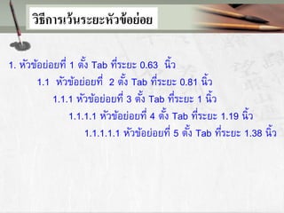 1. หัวข้อย่อยที่ 1 ตั้ง Tab ที่ระยะ 0.63 นิ้ว
1.1 หัวข้อย่อยที่ 2 ตั้ง Tab ที่ระยะ 0.81 นิ้ว
1.1.1 หัวข้อย่อยที่ 3 ตั้ง Tab ที่ระยะ 1 นิ้ว
1.1.1.1 หัวข้อย่อยที่ 4 ตั้ง Tab ที่ระยะ 1.19 นิ้ว
1.1.1.1.1 หัวข้อย่อยที่ 5 ตั้ง Tab ที่ระยะ 1.38 นิ้ว
วิธีการเว้นระยะหัวข้อย่อย
 
