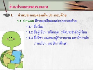 ส่วนประกอบของรายงาน
1. ส่วนประกอบตอนต้น ประกอบด้วย
1.1 ปกนอก มีรายละเอียดบนปกประกอบด้วย
1.1.1 ชื่อเรื่อง
1.1.2 ชื่อผู้เขียน รหัสกลุ่ม รหัสประจาตัวผู้เรียน
1.1.3 ชื่อวิชา คณะของผู้ทารายงาน มหาวิทยาลัย
ภาคเรียน และปีการศึกษา
 