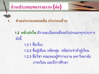 ส่วนประกอบของรายงาน (ต่อ)
1. ส่วนประกอบตอนต้น ประกอบด้วย
1.2 หน้าปกใน มีรายละเอียดเหมือนกับปกนอกทุกประการ
ดังนี้
1.2.1 ชื่อเรื่อง
1.2.2 ชื่อผู้เขียน รหัสกลุ่ม รหัสประจาตัวผู้เรียน
1.2.3 ชื่อวิชา คณะของผู้ทารายงาน มหาวิทยาลัย
ภาคเรียน และปีการศึกษา
 