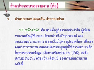 ส่วนประกอบของรายงาน (ต่อ)
1. ส่วนประกอบตอนต้น ประกอบด้วย
1.3 หน้าคานา คือ ส่วนที่อยู่ถัดจากหน้าปกใน ผู้เขียน
รายงานเป็นผู้เขียนเอง โดยกล่าวถึงวัตถุประสงค์ และ
ขอบเขตของรายงาน อาจรวมถึงปัญหา อุปสรรคในการศึกษา
ค้นคว้าทารายงาน ตลอดจนคาขอบคุณผู้ที่ให้ความช่วยเหลือ
ในการรวบรวมข้อมูล หรือการเขียนรายงาน (ถ้ามี) ลงชื่อ
เจ้าของรายงาน พร้อมวัน เดือน ปี ของการเสนอรายงาน
ฉบับนี้
 